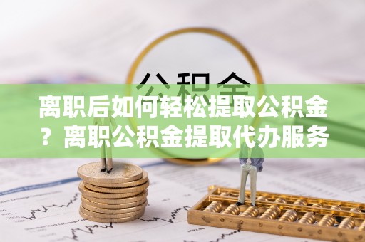 轮台离职后如何轻松提取公积金？离职公积金提取代办服务详解