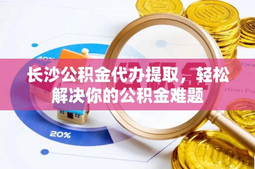 轮台长沙公积金代办提取，轻松解决你的公积金难题