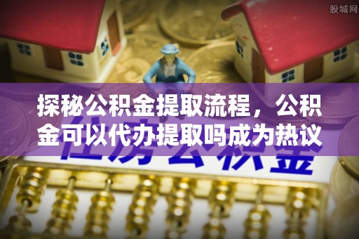 轮台探秘公积金提取流程，公积金可以代办提取吗成为热议焦点