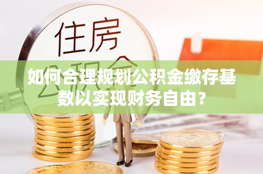 轮台如何合理规划公积金缴存基数以实现财务自由？