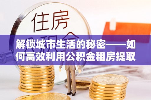 轮台解锁城市生活的秘密——如何高效利用公积金租房提取政策优化居住体验