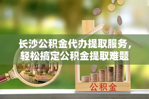 轮台长沙公积金代办提取服务，轻松搞定公积金提取难题