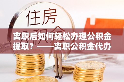 轮台离职后如何轻松办理公积金提取？——离职公积金代办提取服务详解