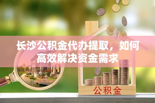 轮台长沙公积金代办提取，如何高效解决资金需求