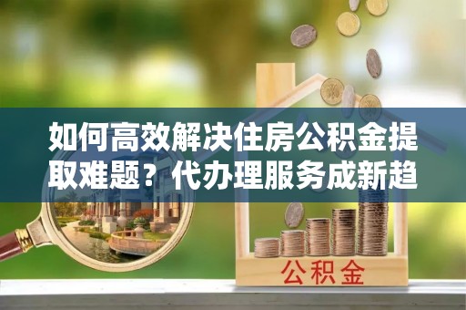 轮台如何高效解决住房公积金提取难题？代办理服务成新趋势