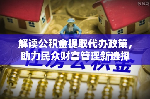 轮台解读公积金提取代办政策，助力民众财富管理新选择