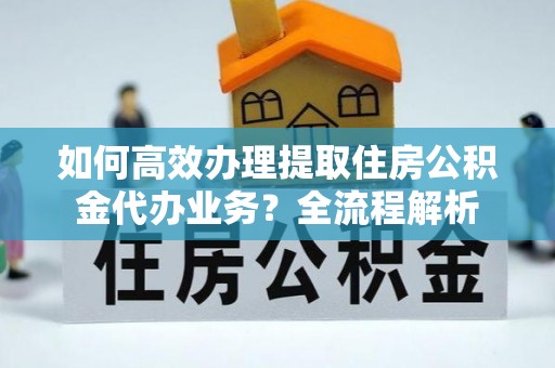 轮台如何高效办理提取住房公积金代办业务？全流程解析