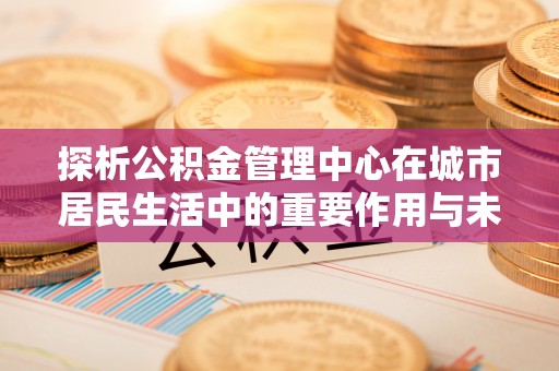 轮台探析公积金管理中心在城市居民生活中的重要作用与未来发展趋势