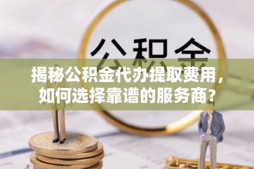 轮台揭秘公积金代办提取费用，如何选择靠谱的服务商？