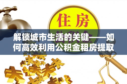 轮台解锁城市生活的关键——如何高效利用公积金租房提取实现居住自由