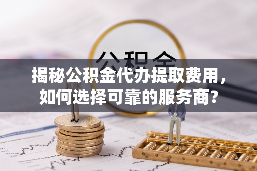 轮台揭秘公积金代办提取费用，如何选择可靠的服务商？