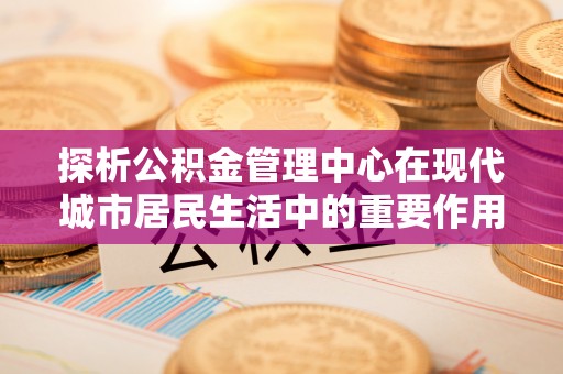 轮台探析公积金管理中心在现代城市居民生活中的重要作用