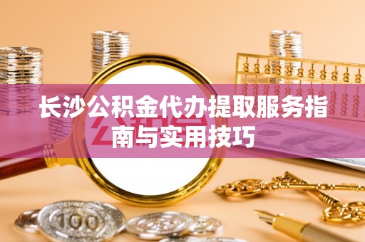 轮台长沙公积金代办提取服务指南与实用技巧