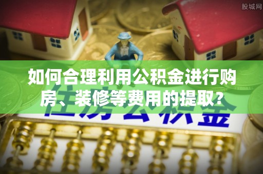 轮台如何合理利用公积金进行购房、装修等费用的提取？