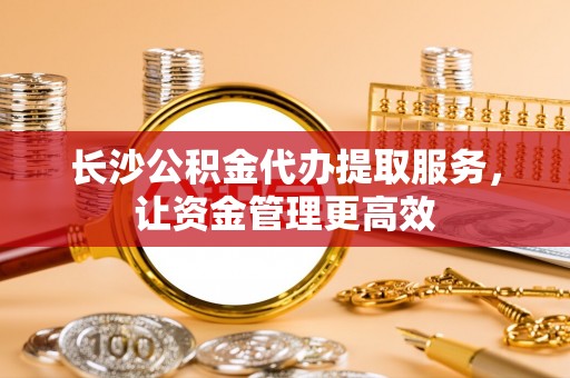 轮台长沙公积金代办提取服务，让资金管理更高效