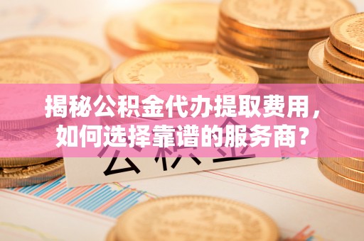 轮台揭秘公积金代办提取费用，如何选择靠谱的服务商？