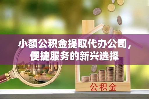 轮台小额公积金提取代办公司，便捷服务的新兴选择