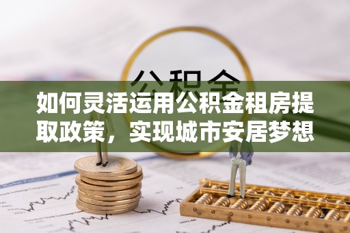 轮台如何灵活运用公积金租房提取政策，实现城市安居梦想