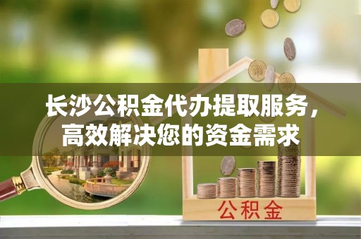 轮台长沙公积金代办提取服务，高效解决您的资金需求