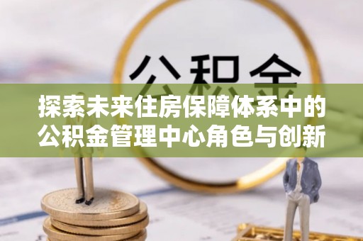 轮台探索未来住房保障体系中的公积金管理中心角色与创新