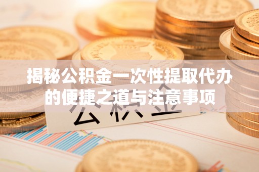 轮台揭秘公积金一次性提取代办的便捷之道与注意事项