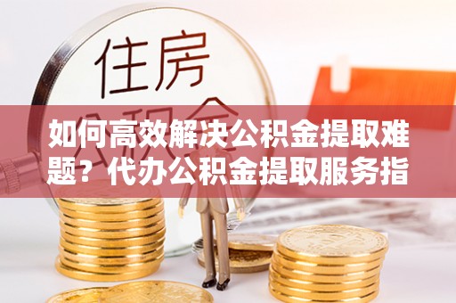 轮台如何高效解决公积金提取难题？代办公积金提取服务指南