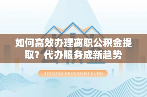 轮台如何高效办理离职公积金提取？代办服务成新趋势